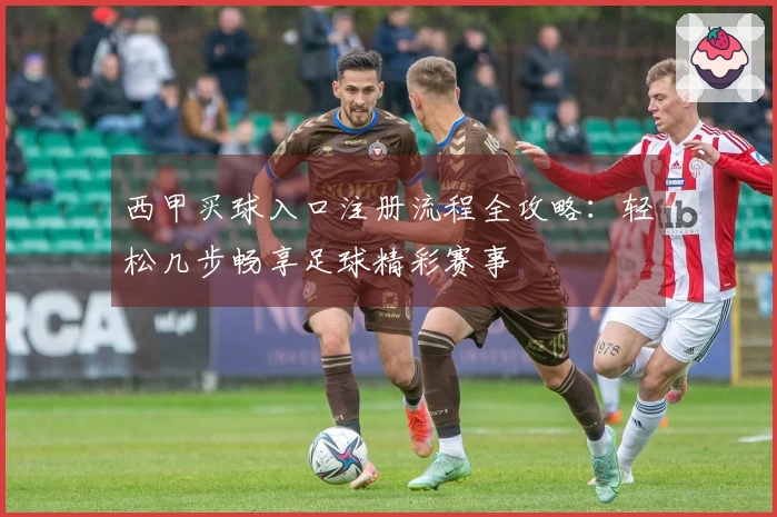 西甲买球入口注册流程全攻略：轻松几步畅享足球精彩赛事